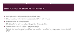 HYPEROSMOLAR THERAPY – MANNITOL…
 Mannitol – most commonly used hyperosmolar agent.
 Intravenous bolus administration decreases the ICP in 1 to 5 minutes
 Maximum effect at 20 to 60 minutes
 Effect lasts for 1.5 to 6 hours, depending on the clinical condition
 Given as a bolus of 0.25 g/kg to 1 g/kg body weight.
 Patients who have herniated from diffuse brain swelling - benefitted by a higher dose of mannitol (1.4
g/kg).
 