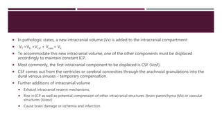  In pathologic states, a new intracranial volume (Vx) is added to the intracranial compartment:
 VT =Vb +Vcsf + Vvasc+ Vx
 To accommodate this new intracranial volume, one of the other components must be displaced
accordingly to maintain constant ICP.
 Most commonly, the first intracranial component to be displaced is CSF (Vcsf).
 CSF comes out from the ventricles or cerebral convexities through the arachnoid granulations into the
dural venous sinuses – temporary compensation.
 Further additions of intracranial volume
 Exhaust intracranial reserve mechanisms,
 Rise in ICP as well as potential compression of other intracranial structures (brain parenchyma (Vb) or vascular
structures (Vvasc)
 Cause brain damage or ischemia and infarction
 