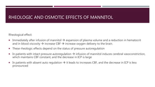 RHEOLOGIC AND OSMOTIC EFFECTS OF MANNITOL
Rheological effect:
 Immediately after infusion of mannitol  expansion of plasma volume and a reduction in hematocrit
and in blood viscosity  increase CBF  increase oxygen delivery to the brain.
 These rheologic effects depend on the status of pressure autoregulation
 In patients with intact pressure autoregulation  infusion of mannitol induces cerebral vasoconstriction,
which maintains CBF constant, and the decrease in ICP is large
 In patients with absent auto regulation  it leads to increases CBF, and the decrease in ICP is less
pronounced
 