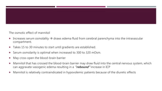 The osmotic effect of mannitol
 Increases serum osmolality  draws edema fluid from cerebral parenchyma into the intravascular
compartment.
 Takes 15 to 30 minutes to start until gradients are established.
 Serum osmolarity is optimal when increased to 300 to 320 mOsm.
 May cross open the blood-brain barrier
 Mannitol that has crossed the blood-brain barrier may draw fluid into the central nervous system, which
can aggravate vasogenic edema resulting in a “rebound” increase in ICP
 Mannitol is relatively contraindicated in hypovolemic patients because of the diuretic effects
 