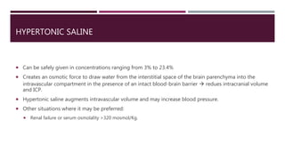 HYPERTONIC SALINE
 Can be safely given in concentrations ranging from 3% to 23.4%
 Creates an osmotic force to draw water from the interstitial space of the brain parenchyma into the
intravascular compartment in the presence of an intact blood-brain barrier  redues intracranial volume
and ICP.
 Hypertonic saline augments intravascular volume and may increase blood pressure.
 Other situations where it may be preferred:
 Renal failure or serum osmolality >320 mosmol/Kg.
 