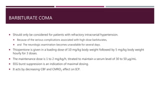 BARBITURATE COMA
 Should only be considered for patients with refractory intracranial hypertension.
 Because of the serious complications associated with high-dose barbiturates,
 and The neurologic examination becomes unavailable for several days.
 Thiopentone is given in a loading dose of 10 mg/kg body weight followed by 5 mg/kg body weight
hourly for 3 doses.
 The maintenance dose is 1 to 2 mg/kg/h, titrated to maintain a serum level of 30 to 50 μg/mL.
 EEG burst suppression is an indication of maximal dosing.
 It acts by decreasing CBF and CMRO2 effect on ICP.
 