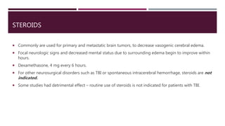 STEROIDS
 Commonly are used for primary and metastatic brain tumors, to decrease vasogenic cerebral edema.
 Focal neurologic signs and decreased mental status due to surrounding edema begin to improve within
hours.
 Dexamethasone, 4 mg every 6 hours.
 For other neurosurgical disorders such as TBI or spontaneous intracerebral hemorrhage, steroids are not
indicated.
 Some studies had detrimental effect – routine use of steroids is not indicated for patients with TBI.
 