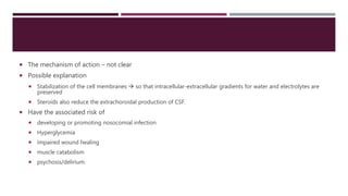  The mechanism of action – not clear
 Possible explanation
 Stabilization of the cell membranes  so that intracellular-extracellular gradients for water and electrolytes are
preserved
 Steroids also reduce the extrachoroidal production of CSF.
 Have the associated risk of
 developing or promoting nosocomial infection
 Hyperglycemia
 impaired wound healing
 muscle catabolism
 psychosis/delirium.
 