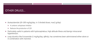 OTHER DRUGS…
 Acetazolamide (20–100 mg/kg/day, in 3 divided doses, max2 g/day)
 A carbonic anhydrase inhibitor
 Reduces the production of CSF.
 Particularly useful in patients with hydrocephalous, high altitude illness and benign intracranial
hypertension.
 Loop diuretics like Furosemide (1 mg/kg/day, q8hrly), has sometimes been administered either alone or
in combination with mannitol.
 