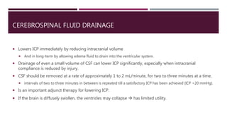 CEREBROSPINAL FLUID DRAINAGE
 Lowers ICP immediately by reducing intracranial volume
 And in long-term by allowing edema fluid to drain into the ventricular system.
 Drainage of even a small volume of CSF can lower ICP significantly, especially when intracranial
compliance is reduced by injury.
 CSF should be removed at a rate of approximately 1 to 2 mL/minute, for two to three minutes at a time.
 intervals of two to three minutes in between is repeated till a satisfactory ICP has been achieved (ICP <20 mmHg).
 Is an important adjunct therapy for lowering ICP.
 If the brain is diffusely swollen, the ventricles may collapse  has limited utility.
 