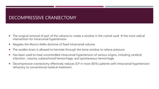 DECOMPRESSIVE CRANIECTOMY
 The surgical removal of part of the calvaria to create a window in the cranial vault  the most radical
intervention for intracranial hypertension
 Negates the Monro-Kellie doctrine of fixed intracranial volume.
 The swollen brain is allowed to herniate through the bone window to relieve pressure.
 Has been used to treat uncontrolled intracranial hypertension of various origins, including cerebral
infarction , trauma, subarachnoid hemorrhage, and spontaneous hemorrhage.
 Decompressive craniectomy effectively reduces ICP in most (85%) patients with intracranial hypertension
refractory to conventional medical treatment.
 