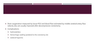  Brain oxygenation measured by tissue PO2 and blood flow estimated by middle cerebral artery flow
velocity also are usually improved after decompressive craniectomy
 Complications:
 Hydrocephalus
 Hemorrhagic swelling ipsilateral to the craniotomy site
 subdural hygroma
 
