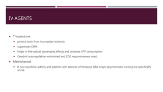 IV AGENTS
 Thiopentone
 protect brain from incomplete ischemia.
 suppresses CMR.
 Helps in free radical scavenging effects and decrease ATP consumption.
 Cerebral autoregulation maintained and CO2 responsiveness intact.
 Methohexital:
 It has myoclonic activity and patients with seizures of temporal lobe origin [psychomotor variety] are specifically
at risk
 