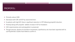 PROPOFOL:
 Primarily reduce CMR.
 Decreases both CBF and ICP by vasoconstriction.
 In patients with high ICP, there is significant reduction in CPP following propofol induction.
 Fentanyl along with propofol : ablates increase in ICP at intubation.
 CO2 responsiveness and autoregulation is preserved.
 Though seizures, dystonic & choriform movements, opisthotonus etc have been reported with its
usesystematic studies have failed to confirm it.
 