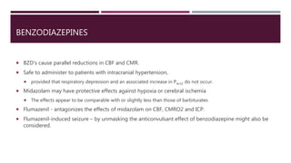 BENZODIAZEPINES
 BZD’s cause parallel reductions in CBF and CMR.
 Safe to administer to patients with intracranial hypertension,
 provided that respiratory depression and an associated increase in Paco2 do not occur.
 Midazolam may have protective effects against hypoxia or cerebral ischemia
 The effects appear to be comparable with or slightly less than those of barbiturates
 Flumazenil - antagonizes the effects of midazolam on CBF, CMRO2 and ICP.
 Flumazenil-induced seizure – by unmasking the anticonvulsant effect of benzodiazepine might also be
considered.
 