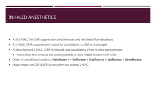 INHALED ANESTHETICS
 At 0.5 MAC, the CMR suppression predominates and net blood flow decreases.
 At 1 MAC: CMR suppression is equal to vasodilation, so CBF is unchanged.
 At dose beyond 1 MAC, CMR is reduced, but vasodilatory effect is more predominate,
 Hence blood flow increases and coupling persists, ie. dose related increase in CBF/CMR.
 Order of vasodilatory potency: Halothane >> Enflurane > Desflurane = Isoflurane > Sevoflurane.
 Major impact on CBF & ICP occurs when we exceed 1 MAC.
 