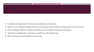  It will become significant if intracranial compliance is abnormal,
 Better to use a predominantly intravenous technique until the point of opening of cranium & dura.
 Net vasodilatory effect of isoflurane/ desflurane & sevoflurane less than halothane
 Enflurane is epileptogenic and there is slight risk with sevoflurane.
 CO2 reactivity and autoregulation preserved.
 
