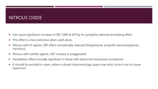 NITROUS OXIDE
 Can cause significant increase in CBF, CMR & ICP by its sympatho-adrenal stimulating effect.
 This effect is most extensive when used alone.
 Nitrous with IV agents: CBF effect considerably reduced [thiopentone, propofol, benzodiazepines,
narcotics].
 Nitrous with volatile agents: CBF increase is exaggerated.
 Vasodilator effect clinically significant in those with abnormal intracranial compliance.
 It should be avoided in cases, where a closed intracranial gas space may exist, since it can its cause
expansion.
 
