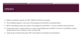 OPIOIDS
 Effects of synthetic opioids on CBF, CMRO2 and ICP are variable.
 The variability appears to be due to the background anesthetic and opioid dose.
 When vasodilating drugs are used as the background anesthetic – acts as a cerebral vasoconstrictor.
 Conversely, when a vasoconstrictor is used as the background anesthetic or when no anesthetic is given,
opioids either have no effect or even increase CBF.
 Large doses of opioids decrease CBF in the absence of background anesthetics
 