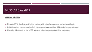 MUSCLE RELAXANTS
Succinyl Choline
 Increase ICP in lightly anaesthetized patient, which can be prevented by deep anesthesia.
 Defasciculation with metocurine 0.03 mg/kg or with Vecuronium 0.01mg/kg is recommended.
 Consider risk/benefit of rise in ICP Vs rapid attainment of paralysis in a given case.
 
