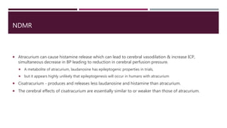 NDMR
 Atracurium can cause histamine release which can lead to cerebral vasodilation & increase ICP,
simultaneous decrease in BP leading to reduction in cerebral perfusion pressure.
 A metabolite of atracurium, laudanosine has epileptogenic properties in trials,
 but it appears highly unlikely that epileptogenesis will occur in humans with atracurium
 Cisatracurium - produces and releases less laudanosine and histamine than atracurium.
 The cerebral effects of cisatracurium are essentially similar to or weaker than those of atracurium.
 