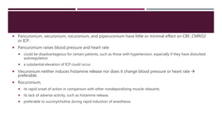  Pancuronium, vecuronium, rocuronium, and pipecuronium have little or minimal effect on CBF, CMRO2
or ICP.
 Pancuronium raises blood pressure and heart rate
 could be disadvantageous for certain patients, such as those with hypertension, especially if they have disturbed
autoregulation
 a substantial elevation of ICP could occur.
 Vecuronium neither induces histamine release nor does it change blood pressure or heart rate 
preferable.
 Rocuronium,
 its rapid onset of action in comparison with other nondeporalizing muscle relaxants
 its lack of adverse activity, such as histamine release,
 preferable to succinylcholine during rapid induction of anesthesia.
 