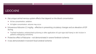 LIDOCAINE
 Has unique central nervous system effects that depend on the blood concentration
 At low concentration, sedation.
 At higher concentration, seizures may occur.
 Intravenous lidocaine 1.5 mg/kg - effective in preventing circulatory changes and an elevation of ICP
during
 Tracheal intubation, endotracheal suctioning or after application of a pin-type skull clamp or skin incision in
patients undergoing craniotomy
 Protective effect of lidocaine – not demonstrated in severe forebrain ischemia
 it was demonstrated in transient focal cerebral ischemia
 