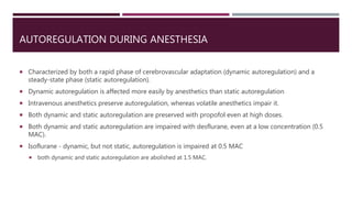 AUTOREGULATION DURING ANESTHESIA
 Characterized by both a rapid phase of cerebrovascular adaptation (dynamic autoregulation) and a
steady-state phase (static autoregulation).
 Dynamic autoregulation is affected more easily by anesthetics than static autoregulation
 Intravenous anesthetics preserve autoregulation, whereas volatile anesthetics impair it.
 Both dynamic and static autoregulation are preserved with propofol even at high doses.
 Both dynamic and static autoregulation are impaired with desflurane, even at a low concentration (0.5
MAC).
 Isoflurane - dynamic, but not static, autoregulation is impaired at 0.5 MAC
 both dynamic and static autoregulation are abolished at 1.5 MAC.
 