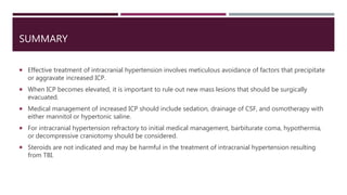 SUMMARY
 Effective treatment of intracranial hypertension involves meticulous avoidance of factors that precipitate
or aggravate increased ICP.
 When ICP becomes elevated, it is important to rule out new mass lesions that should be surgically
evacuated.
 Medical management of increased ICP should include sedation, drainage of CSF, and osmotherapy with
either mannitol or hypertonic saline.
 For intracranial hypertension refractory to initial medical management, barbiturate coma, hypothermia,
or decompressive craniotomy should be considered.
 Steroids are not indicated and may be harmful in the treatment of intracranial hypertension resulting
from TBI.
 