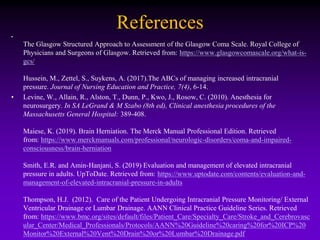 References
•
The Glasgow Structured Approach to Assessment of the Glasgow Coma Scale. Royal College of
Physicians and Surgeons of Glasgow. Retrieved from: https://www.glasgowcomascale.org/what-is-
gcs/
Hussein, M., Zettel, S., Suykens, A. (2017).The ABCs of managing increased intracranial
pressure. Journal of Nursing Education and Practice, 7(4), 6-14.
• Levine, W., Allain, R., Alston, T., Dunn, P., Kwo, J., Rosow, C. (2010). Anesthesia for
neurosurgery. In SA LeGrand & M Szabo (8th ed), Clinical anesthesia procedures of the
Massachusetts General Hospital: 389-408.
Maiese, K. (2019). Brain Herniation. The Merck Manual Professional Edition. Retrieved
from: https://www.merckmanuals.com/professional/neurologic-disorders/coma-and-impaired-
consciousness/brain-herniation
Smith, E.R. and Amin-Hanjani, S. (2019) Evaluation and management of elevated intracranial
pressure in adults. UpToDate. Retrieved from: https://www.uptodate.com/contents/evaluation-and-
management-of-elevated-intracranial-pressure-in-adults
Thompson, H.J. (2012). Care of the Patient Undergoing Intracranial Pressure Monitoring/ External
Ventricular Drainage or Lumbar Drainage. AANN Clinical Practice Guideline Series. Retrieved
from: https://www.bmc.org/sites/default/files/Patient_Care/Specialty_Care/Stroke_and_Cerebrovasc
ular_Center/Medical_Professionals/Protocols/AANN%20Guideline%20caring%20for%20ICP%20
Monitor%20External%20Vent%20Drain%20or%20Lumbar%20Drainage.pdf
 