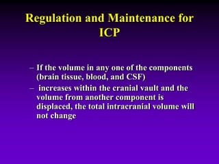 Regulation and Maintenance for
ICP
– If the volume in any one of the components
(brain tissue, blood, and CSF)
– increases within the cranial vault and the
volume from another component is
displaced, the total intracranial volume will
not change
 