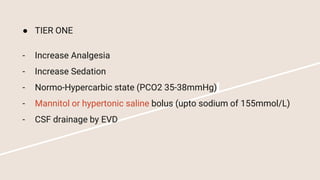 ● TIER ONE
- Increase Analgesia
- Increase Sedation
- Normo-Hypercarbic state (PCO2 35-38mmHg)
- Mannitol or hypertonic saline bolus (upto sodium of 155mmol/L)
- CSF drainage by EVD
 