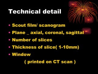 Technical detail Scout film/ scanogram Plane _ axial, coronal, sagittal Number of slices Thickness of slice( 1-10mm) Window  ( printed on CT scan ) 