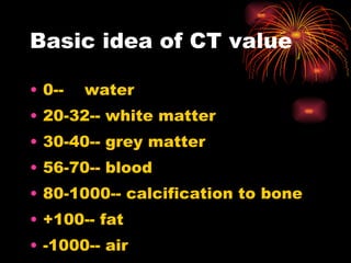 Basic idea of CT value 0--  water 20-32-- white matter 30-40-- grey matter 56-70-- blood 80-1000-- calcification to bone +100-- fat -1000-- air 