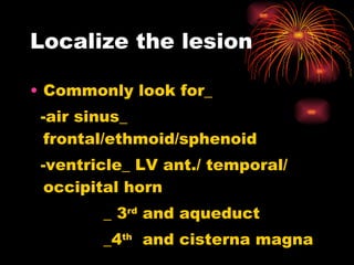 Localize the lesion Commonly look for_  -air sinus_ frontal/ethmoid/sphenoid -ventricle_ LV ant./ temporal/ occipital horn _ 3 rd  and aqueduct _4 th   and cisterna magna  