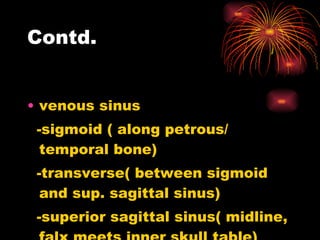 Contd. venous sinus -sigmoid ( along petrous/ temporal bone) -transverse( between sigmoid and sup. sagittal sinus) -superior sagittal sinus( midline, falx meets inner skull table)  