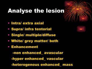 Analyse the lesion Intra/ extra axial Supra/ infra tentorial Single/ multiple/diffuse White/ grey matter/ both Enhancement  -non enhanced_ avascular -hyper enhanced_ vascular -heterogenous enhanced_ mass 