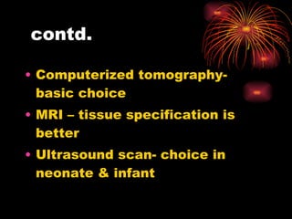 contd. Computerized tomography- basic choice  MRI – tissue specification is better Ultrasound scan- choice in neonate & infant  
