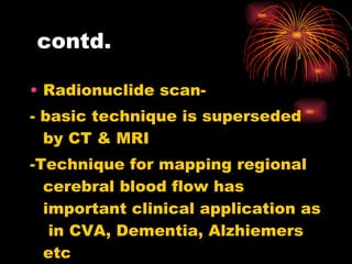 contd. Radionuclide scan- - basic technique is superseded by CT & MRI -Technique for mapping regional cerebral blood flow has important clinical application as  in CVA, Dementia, Alzhiemers etc  