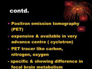 contd. Positron emission tomography (PET) expensive & available in very advance centre ( cyclotron) PET tracer like carbon, nitrogen, oxygen - specific & showing difference in focal brain metabolism  - Major use in oncology  