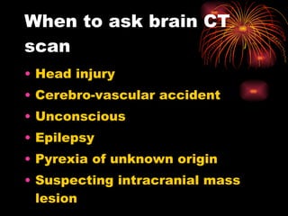 When to ask brain CT scan Head injury Cerebro-vascular accident Unconscious Epilepsy Pyrexia of unknown origin Suspecting intracranial mass lesion 