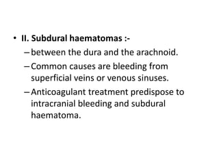 • II. Subdural haematomas :-
–between the dura and the arachnoid.
–Common causes are bleeding from
superficial veins or venous sinuses.
–Anticoagulant treatment predispose to
intracranial bleeding and subdural
haematoma.
 
