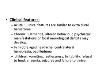 • Clinical features:
– Acute : Clinical features are similar to extra dural
hematoma.
– Chronic : Dementia, altered behaviour, psychiatric
manifestations or focal neurological deficits may
develop.
– In middle aged headache, contralateral
hemiplegia, papilledema
– children: vomiting, restlessness. Irritability, refusal
to feed, anaemia, seizures and failure to thrive.
 