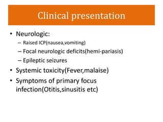 Clinical presentation
• Neurologic:
– Raised ICP(nausea,vomiting)
– Focal neurologic deficits(hemi-pariasis)
– Epileptic seizures
• Systemic toxicity(Fever,malaise)
• Symptoms of primary focus
infection(Otitis,sinusitis etc)
 
