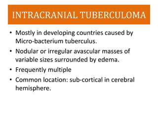 INTRACRANIAL TUBERCULOMA
• Mostly in developing countries caused by
Micro-bacterium tuberculus.
• Nodular or irregular avascular masses of
variable sizes surrounded by edema.
• Frequently multiple
• Common location: sub-cortical in cerebral
hemisphere.
 
