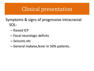 Clinical presentation
Symptoms & signs of progressive intracranial
SOL:
– Raised ICP
– Focal neurologic deficits
– Seizures etc
– General malaise,fever in 50% patients.
 