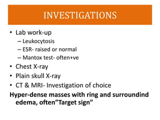 INVESTIGATIONS
• Lab work-up
– Leukocytosis
– ESR- raised or normal
– Mantox test- often+ve
• Chest X-ray
• Plain skull X-ray
• CT & MRI- Investigation of choice
Hyper-dense masses with ring and surroundind
edema, often”Target sign”
 