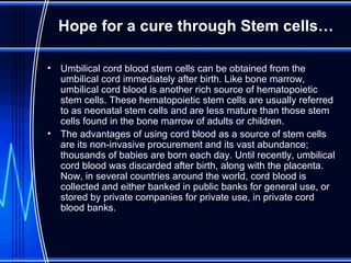 Hope for a cure through Stem cells… Umbilical cord blood stem cells can be obtained from the umbilical cord immediately after birth. Like bone marrow, umbilical cord blood is another rich source of hematopoietic stem cells. These hematopoietic stem cells are usually referred to as neonatal stem cells and are less mature than those stem cells found in the bone marrow of adults or children.  The advantages of using cord blood as a source of stem cells are its non-invasive procurement and its vast abundance; thousands of babies are born each day. Until recently, umbilical cord blood was discarded after birth, along with the placenta. Now, in several countries around the world, cord blood is collected and either banked in public banks for general use, or stored by private companies for private use, in private cord blood banks.  