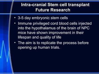 Intra-cranial Stem cell transplant Future Research 3-5 day embryonic stem cells  Immune privileged cord blood cells injected into the hypothalamus of the brain of NPC mice have shown improvement in their lifespan and quality of life The aim is to replicate the process before opening up human trials. 