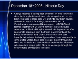 December 18 th  2008 –Historic Day Aaditya received a cutting edge treatment  in India in which a stereotactic implantation of stem cells was performed on his brain. The hope is these cells will graft into new brain neurons and restore function for Aaditya and save his life. Dr Venkatramana, a renowned Neurosurgeon at BGS Global teamed together with Dr Vijay Sharma of the Stempeutics department at Manipal Hospital to conduct this procedure after appropriate approvals from the Indian Government and the Ethics committee at BGS Global. Intracranial stem cells transplants treatment that Aaditya received is not even available in the United States. Stem cells were put directly through his skull, into his brain and past the blood brain barrier. Most stem cells injections people get in China or Mexico go through the neck/vertebra or through IV infusions.  