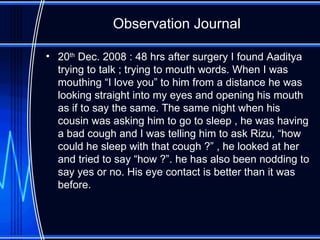 Observation Journal 20 th  Dec. 2008 : 48 hrs after surgery I found Aaditya trying to talk ; trying to mouth words. When I was mouthing “I love you” to him from a distance he was looking straight into my eyes and opening his mouth as if to say the same. The same night when his cousin was asking him to go to sleep , he was having a bad cough and I was telling him to ask Rizu, “how could he sleep with that cough ?” , he looked at her and tried to say “how ?”. he has also been nodding to say yes or no. His eye contact is better than it was before.  