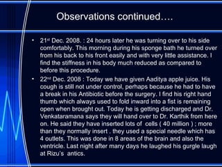 Observations continued…. 21 st  Dec. 2008. : 24 hours later he was turning over to his side comfortably. This morning during his sponge bath he turned over from his back to his front easily and with very little assistance. I find the stiffness in his body much reduced as compared to before this procedure. 22 nd  Dec. 2008 : Today we have given Aaditya apple juice. His cough is still not under control, perhaps because he had to have a break in his Antibiotic before the surgery. I find his right hand thumb which always used to fold inward into a fist is remaining open when brought out. Today he is getting discharged and Dr. Venkataramana says they will hand over to Dr. Karthik from here on. He said they have inserted lots of  cells ( 40 million ) ; more than they normally insert . they used a special needle which has 4 outlets. This was done in 8 areas of the brain and also the ventricle. Last night after many days he laughed his gurgle laugh at Rizu’s  antics. 