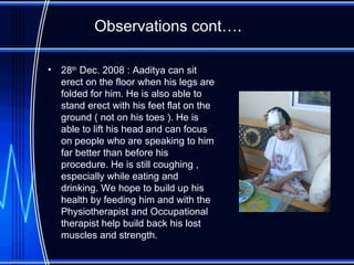 Observations cont…. 28 th  Dec. 2008 : Aaditya can sit erect on the floor when his legs are folded for him. He is also able to stand erect with his feet flat on the ground ( not on his toes ). He is able to lift his head and can focus on people who are speaking to him far better than before his procedure. He is still coughing , especially while eating and drinking. We hope to build up his health by feeding him and with the Physiotherapist and Occupational therapist help build back his lost muscles and strength.  