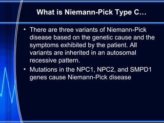 What is Niemann-Pick Type C… There are three variants of Niemann-Pick disease based on the genetic cause and the symptoms exhibited by the patient. All variants are inherited in an autosomal recessive pattern.  Mutations in the NPC1, NPC2, and SMPD1 genes cause Niemann-Pick disease  